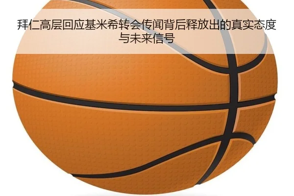 拜仁高层回应基米希转会传闻背后释放出的真实态度与未来信号