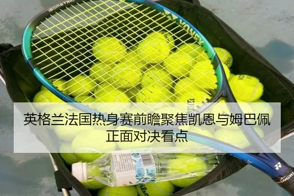 英格兰法国热身赛前瞻聚焦凯恩与姆巴佩正面对决看点（kaiyun）