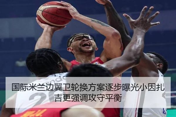 国际米兰边翼卫轮换方案逐步曝光小因扎吉更强调攻守平衡（kaiyun）